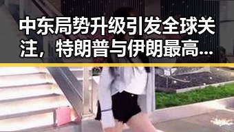 中东局势升级引发全球关注,特朗普与伊朗最高领袖或会晤可能性升高